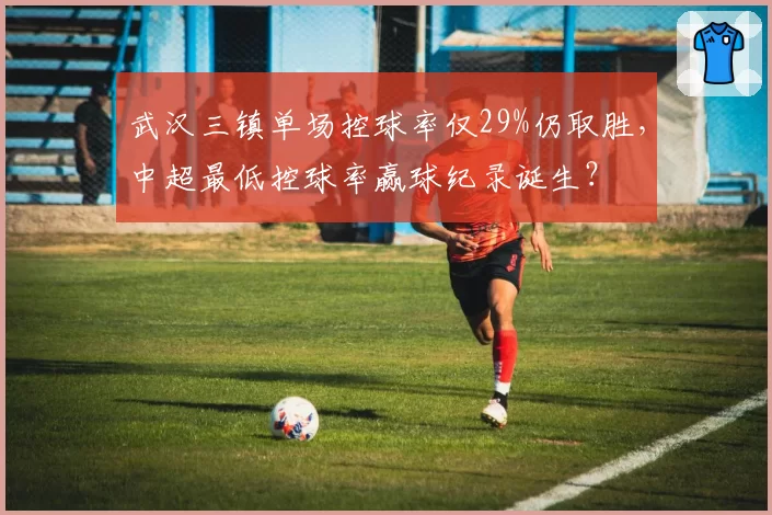 武汉三镇单场控球率仅29%仍取胜，中超最低控球率赢球纪录诞生？