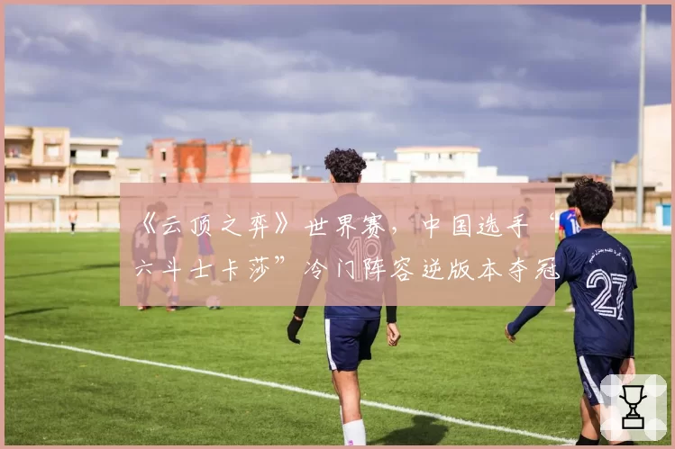 《云顶之弈》世界赛,中国选手“六斗士卡莎”冷门阵容逆版本夺冠路径复盘