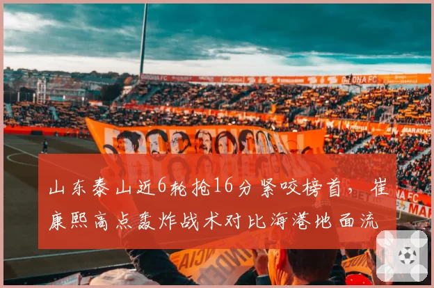 山东泰山近6轮抢16分紧咬榜首，崔康熙高点轰炸战术对比海港地面流谁更硬仗