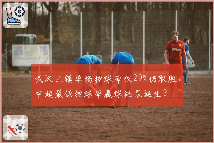 武汉三镇单场控球率仅29%仍取胜，中超最低控球率赢球纪录诞生？