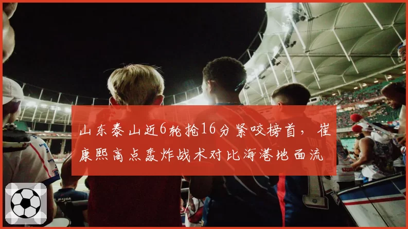山东泰山近6轮抢16分紧咬榜首，崔康熙高点轰炸战术对比海港地面流谁更硬仗