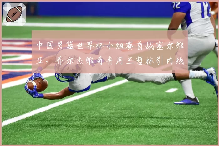 中国男篮世界杯小组赛首战塞尔维亚，乔尔杰维奇弃用王哲林引内线危机
