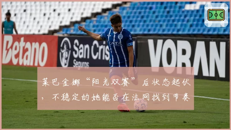 莱巴金娜“阳光双赛”后状态起伏，不稳定的她能否在法网找到节奏？