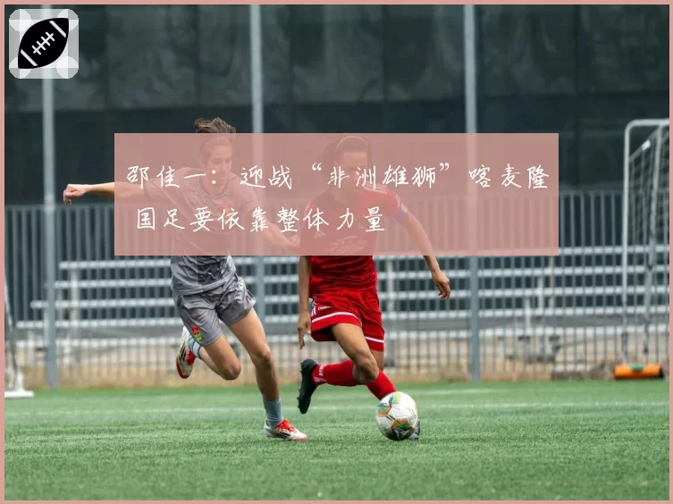 邵佳一:迎战“非洲雄狮”喀麦隆 国足要依靠整体力量