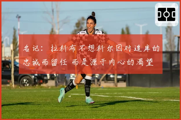 名记:拉科布不想科尔因对追库的忠诚而留任 而是源于内心的渴望