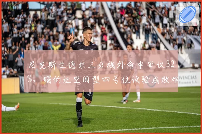 尼克斯兰德尔三分线外命中率仅32%,锡伯杜空间型四号位试验成败难料