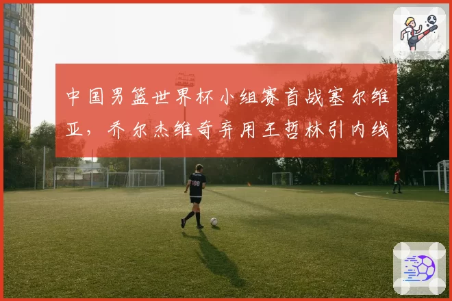 中国男篮世界杯小组赛首战塞尔维亚，乔尔杰维奇弃用王哲林引内线危机