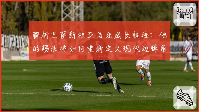 解析巴萨新核亚马尔成长轨迹:他的踢法将如何重新定义现代边锋角色?