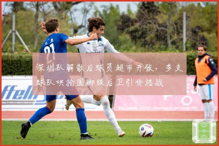深圳队解散后球员超市开张,多支球队哄抢国脚级后卫引价格战