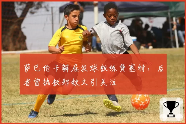 萨巴伦卡解雇发球教练费塞特，后者曾执教郑钦文引关注