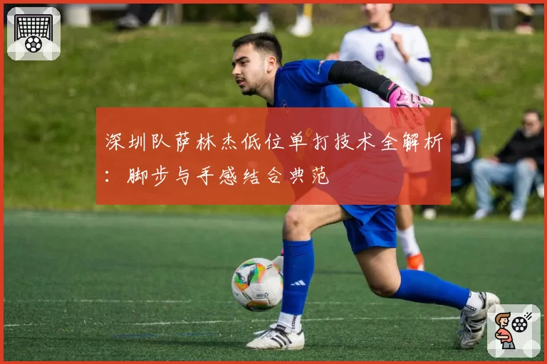 深圳队萨林杰低位单打技术全解析:脚步与手感结合典范