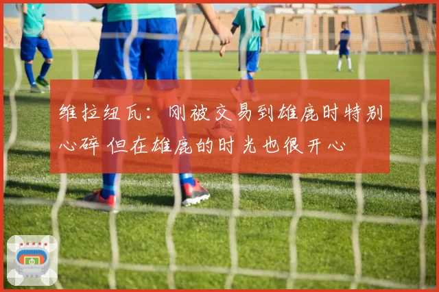 维拉纽瓦:刚被交易到雄鹿时特别心碎 但在雄鹿的时光也很开心