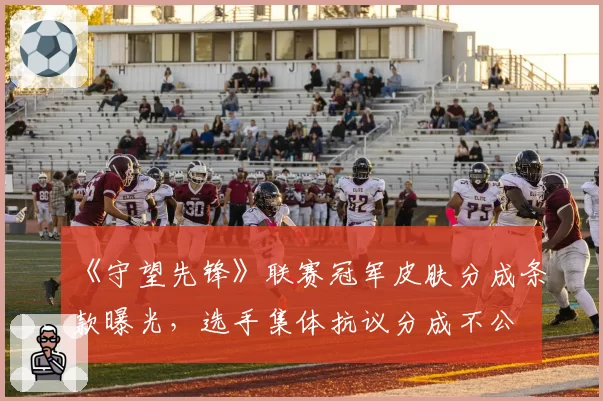 《守望先锋》联赛冠军皮肤分成条款曝光，选手集体抗议分成不公