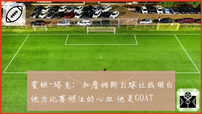 霍顿-塔克：和詹姆斯打球让我明白他为比赛倾注的心血 他是GOAT