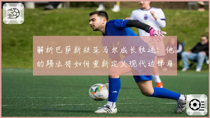 解析巴萨新核亚马尔成长轨迹:他的踢法将如何重新定义现代边锋角色?