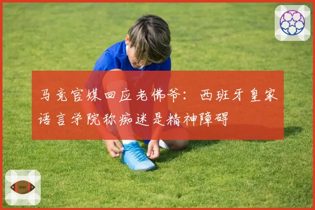 马竞官媒回应老佛爷：西班牙皇家语言学院称痴迷是精神障碍