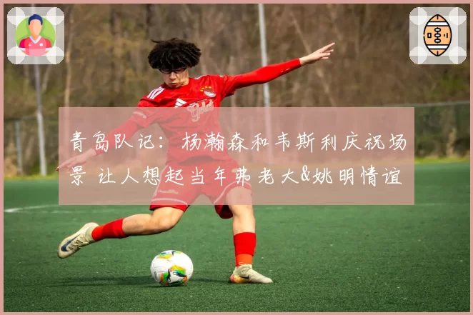 青岛队记:杨瀚森和韦斯利庆祝场景 让人想起当年弗老大&姚明情谊