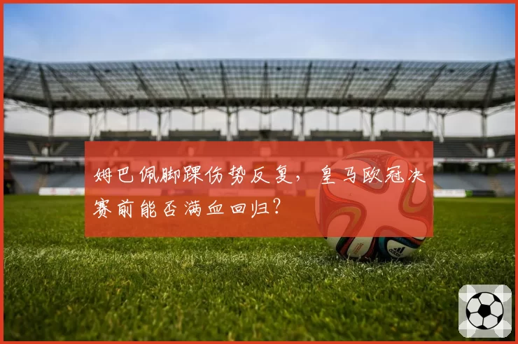 姆巴佩脚踝伤势反复,皇马欧冠决赛前能否满血回归?