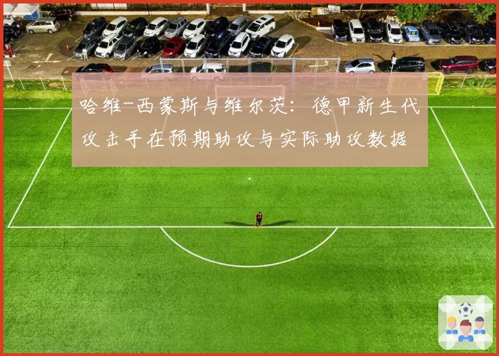 哈维-西蒙斯与维尔茨:德甲新生代攻击手在预期助攻与实际助攻数据上的差异