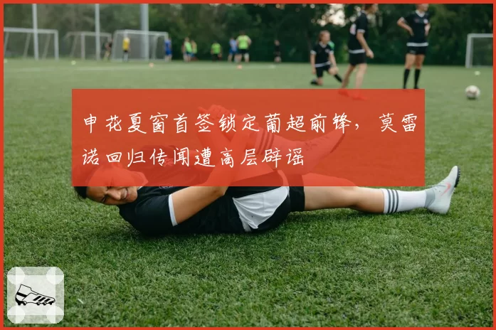 申花夏窗首签锁定葡超前锋,莫雷诺回归传闻遭高层辟谣