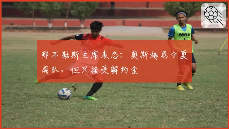 那不勒斯主席表态:奥斯梅恩今夏离队,但只接受解约金