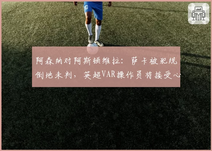 阿森纳对阿斯顿维拉：萨卡被犯规倒地未判，英超VAR操作员将接受心理评估