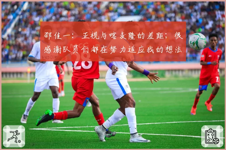 邵佳一:正视与喀麦隆的差距;很感谢队员们都在努力适应我的想法