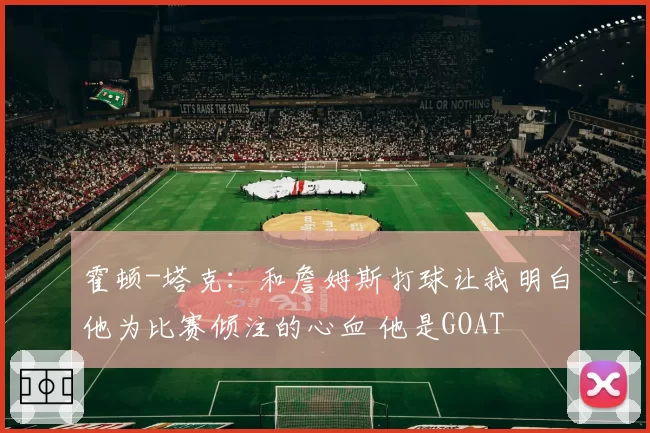 霍顿-塔克：和詹姆斯打球让我明白他为比赛倾注的心血 他是GOAT