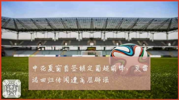 申花夏窗首签锁定葡超前锋,莫雷诺回归传闻遭高层辟谣