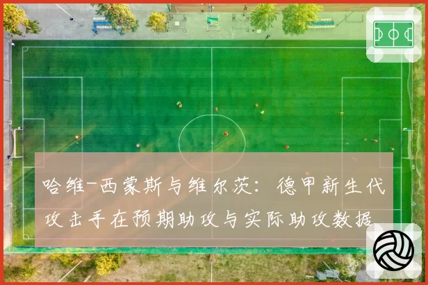 哈维-西蒙斯与维尔茨:德甲新生代攻击手在预期助攻与实际助攻数据上的差异