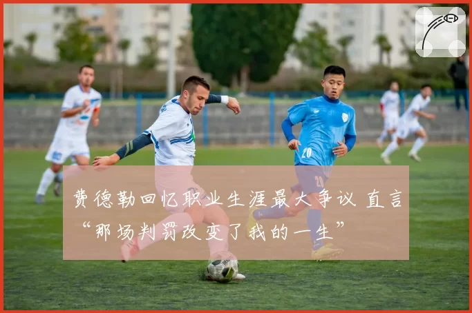 费德勒回忆职业生涯最大争议 直言“那场判罚改变了我的一生”