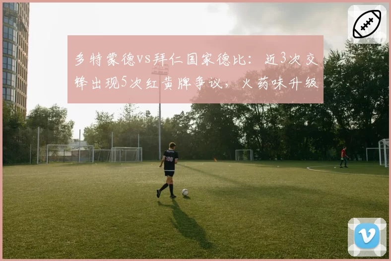 多特蒙德vs拜仁国家德比:近3次交锋出现5次红黄牌争议,火药味升级