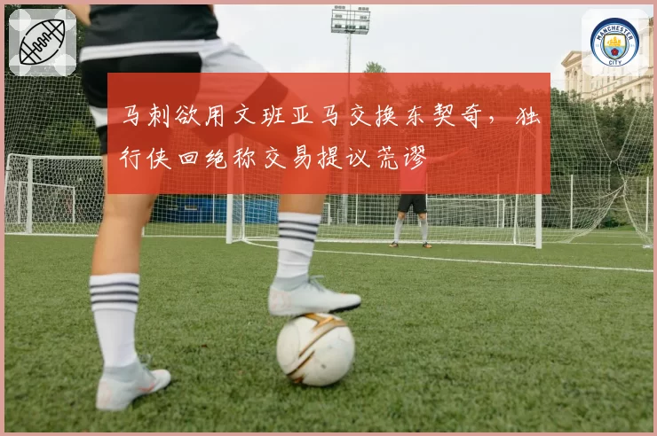 马刺欲用文班亚马交换东契奇，独行侠回绝称交易提议荒谬