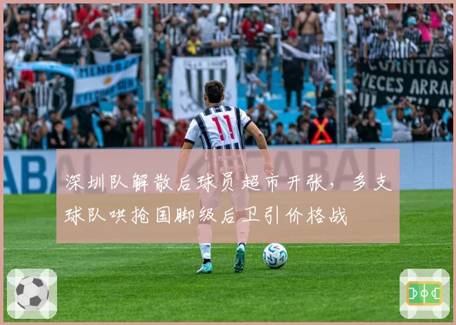 深圳队解散后球员超市开张,多支球队哄抢国脚级后卫引价格战
