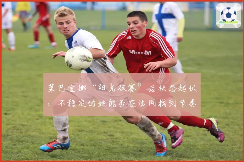 莱巴金娜“阳光双赛”后状态起伏，不稳定的她能否在法网找到节奏？