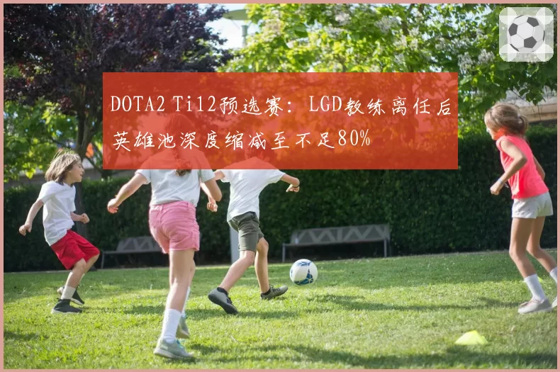 DOTA2 Ti12预选赛：LGD教练离任后英雄池深度缩减至不足80%