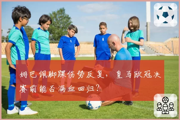 姆巴佩脚踝伤势反复,皇马欧冠决赛前能否满血回归?