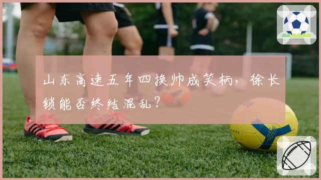 山东高速五年四换帅成笑柄，徐长锁能否终结混乱？