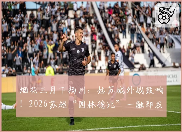 烟花三月下扬州，姑苏城外战鼓响！2026苏超“园林德比”一触即发