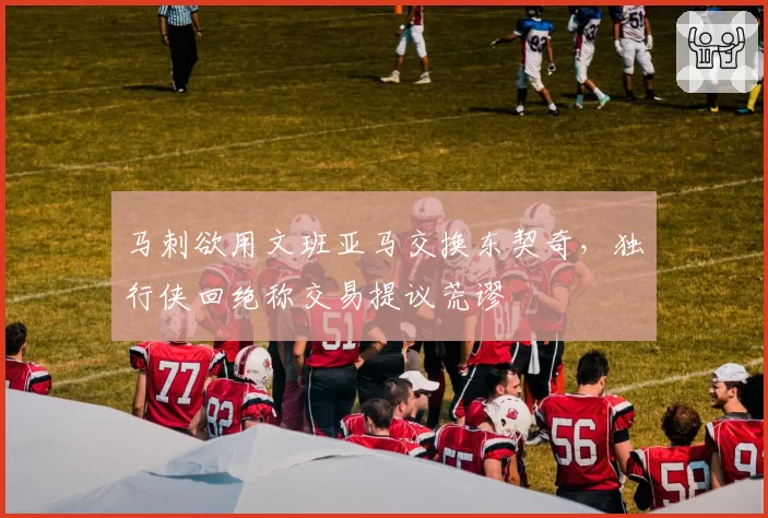 马刺欲用文班亚马交换东契奇，独行侠回绝称交易提议荒谬