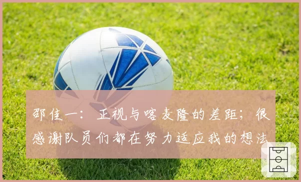 邵佳一:正视与喀麦隆的差距;很感谢队员们都在努力适应我的想法