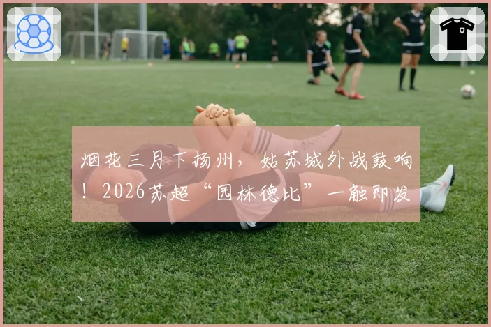 烟花三月下扬州，姑苏城外战鼓响！2026苏超“园林德比”一触即发