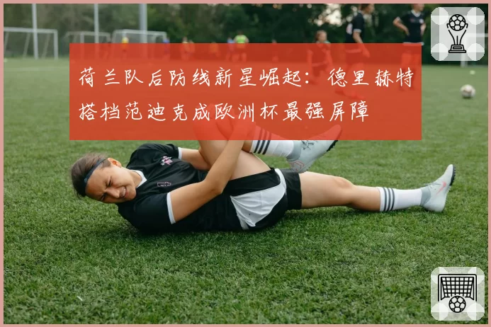 荷兰队后防线新星崛起:德里赫特搭档范迪克成欧洲杯最强屏障