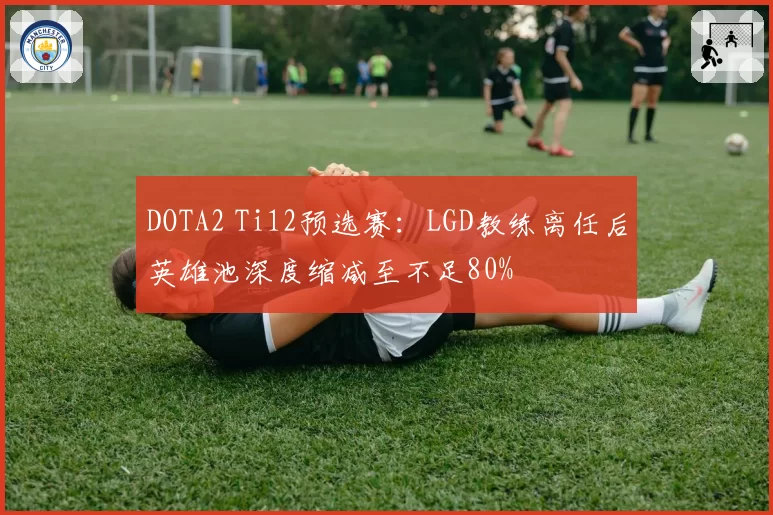 DOTA2 Ti12预选赛：LGD教练离任后英雄池深度缩减至不足80%