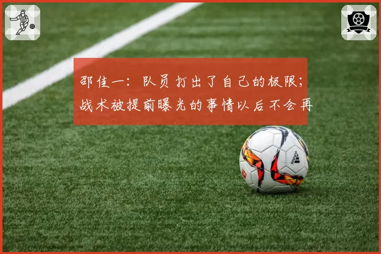 邵佳一:队员打出了自己的极限;战术被提前曝光的事情以后不会再发生