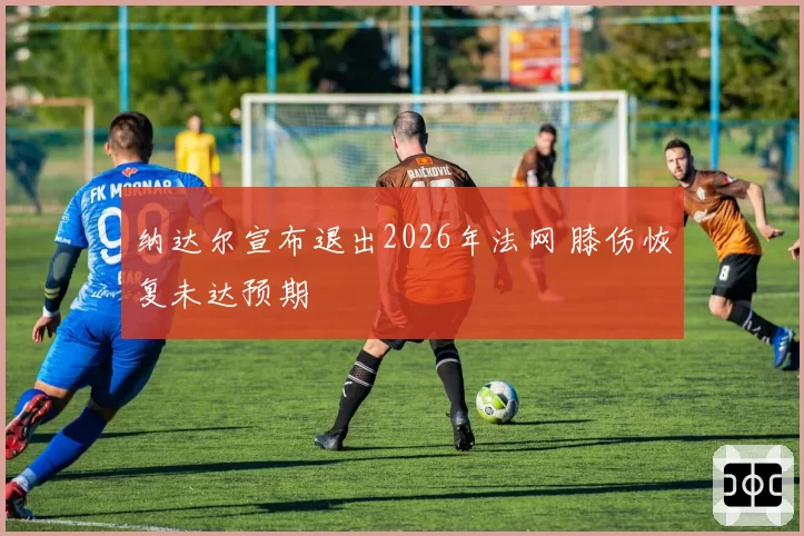 纳达尔宣布退出2026年法网 膝伤恢复未达预期