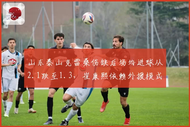 山东泰山克雷桑伤缺后场均进球从2.1跌至1.3，崔康熙依赖外援模式遭遇致命打击