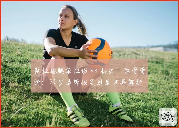 萨拉赫腿筋拉伤 vs 孙兴慜跖骨骨折:30岁边锋恢复进度差异解析