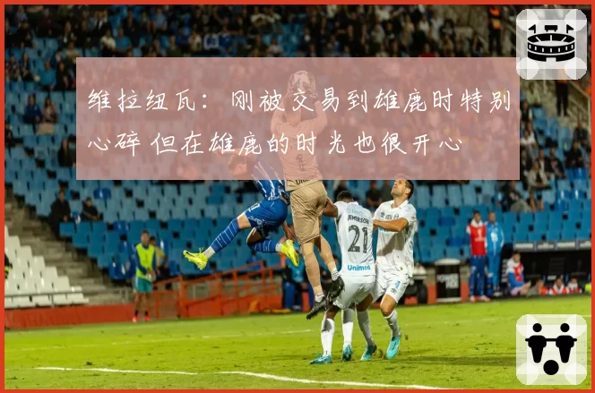 维拉纽瓦:刚被交易到雄鹿时特别心碎 但在雄鹿的时光也很开心